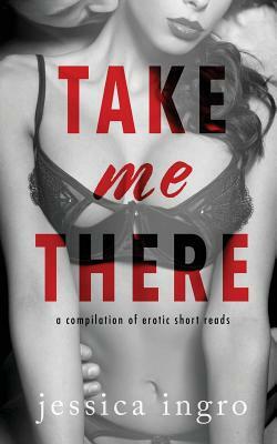 Take Me There: A Compilation of Short Erotic Reads by Jessica Ingro