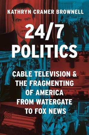 24/7 Politics: Cable Television and the Fragmenting of America from Watergate to Fox News by Kathryn Cramer Brownell