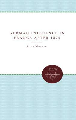 The German Influence in France after 1870: The Formation of the French Republic by Allan Mitchell