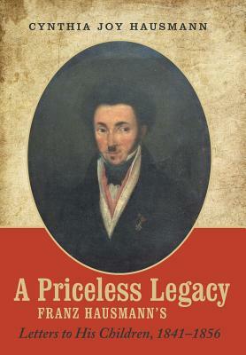 A Priceless Legacy: Franz Hausmann's Letters to His Children, 1841-1856 by Cynthia Joy Hausmann