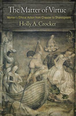 The Matter of Virtue: Women's Ethical Action from Chaucer to Shakespeare by Holly A. Crocker