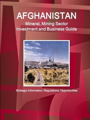 Afghanistan Mineral, Mining Sector Investment and Business Guide - Strategic Information, Regulations, Opportunities by Inc Ibp