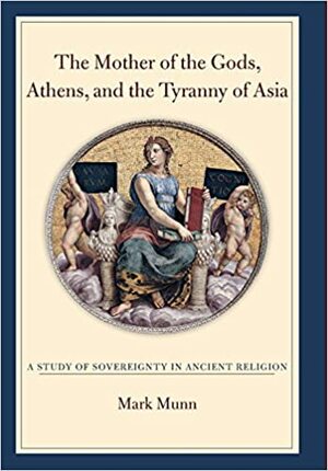 The Mother of the Gods, Athens, and the Tyranny of Asia: A Study of Sovereignty in Ancient Religion by Mark Munn