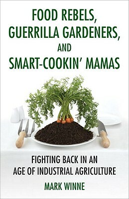 Food Rebels, Guerrilla Gardeners, and Smart-Cookin' Mamas: Fighting Back in an Age of Industrial Agriculture by Mark Winne