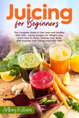 Juicing for Beginners: The Complete Guide to Get Lean and Healthy With 200+ Juicing Recipes for Weight Loss. Learn How to Detox, Cleanse Your by Anthony Williams