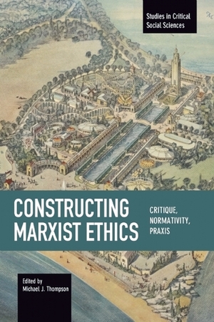 Constructing Marxist Ethics: Critique, Normativity, Praxis by Michael J. Thompson