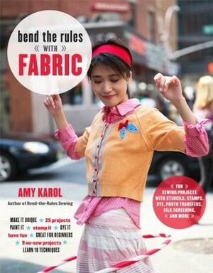 Bend the Rules with Fabric: Fun Sewing Projects with Stencils, Stamps, Dye, Photo Transfers, Silk Screening, and More by Amy Karol