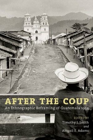 After the Coup: An Ethnographic Reframing of Guatemala 1954 by Timothy J. Smith, Abigail E. Adams