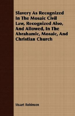 Slavery as Recognized in the Mosaic Civil Law, Recognized Also, and Allowed, in the Abrahamic, Mosaic, and Christian Church by Stuart Robinson