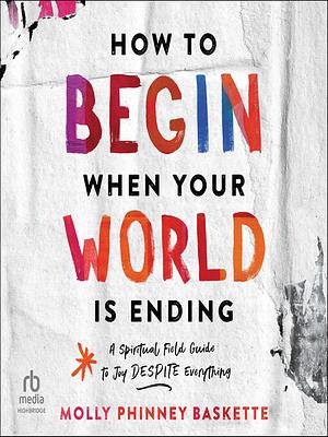 How to Begin When Your World Is Ending: A Spiritual Field Guide to Joy Despite Everything by Molly Phinney Baskette