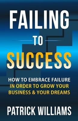 Failing To Success: How To Embrace Failure In Order To Grow Your Business & Your Dreams by Patrick Williams