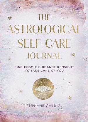 The Astrological Self-Care Journal: Find Cosmic Guidance &amp; Insight to Take Care of You by Stephanie Gailing