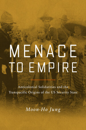 Menace to Empire: Anticolonial Solidarities and the Transpacific Origins of the US Security State by Moon-Ho Jung
