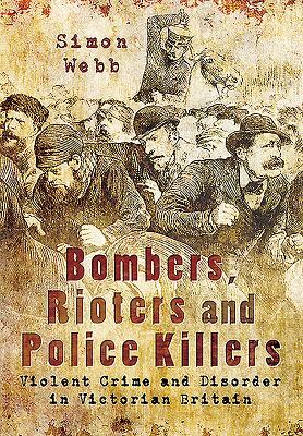 Bombers, Rioters and Police Killers: Violent Crime and Disorder in Victorian Britain by Simon Webb