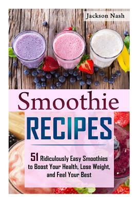 Smoothie Recipes: 51 Ridiculously Easy Smoothies to Boost Your Health, Lose Weight, and Feel Your Best by Jackson Nash