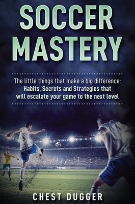 Soccer Mastery: The little things that make a big difference: Habits, Secrets and Strategies that will escalate your game to the next by Chest Dugger