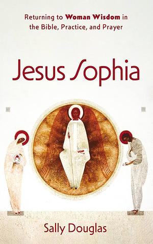 Jesus Sophia: Returning to Woman Wisdom in the Bible, Practice, and Prayer by Sally Douglas