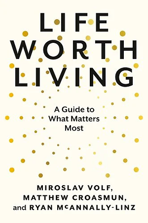 Life Worth Living: A Guide to What Matters Most by Miroslav Volf, Ryan McAnnally-Linz, Matthew Croasmun