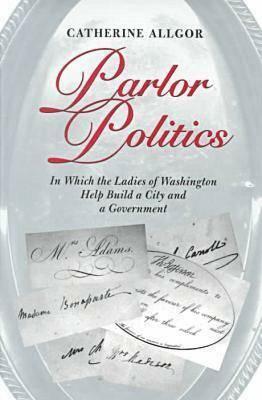 Parlor Politics: In Which the Ladies of Washington Help Build a City and a Goin Which the Ladies of Washington Help Build a City and a Government Vernment by Catherine Allgor