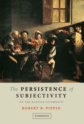 The Persistence of Subjectivity: On the Kantian Aftermath by Robert B. Pippin