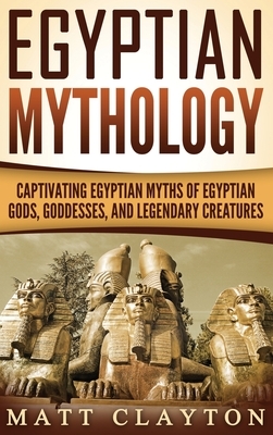 Egyptian Mythology: Captivating Egyptian Myths of Egyptian Gods, Goddesses, and Legendary Creatures by Matt Clayton