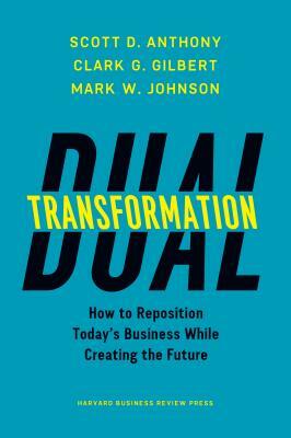 Dual Transformation: How to Reposition Today's Business While Creating the Future by Mark W. Johnson, Clark G. Gilbert, Scott D. Anthony