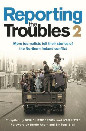 Reporting The Troubles 2: More journalists tell their stories of the Northern Ireland conflict by Ivan Little, Deric Henderson