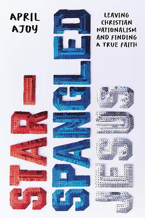 Star-Spangled Jesus: Leaving Christian Nationalism and Finding A True Faith by April Ajoy