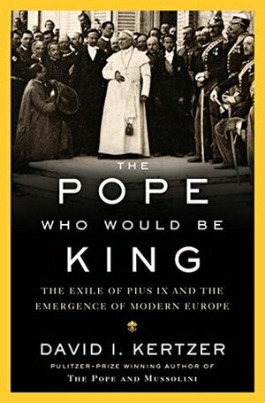 The Pope Who Would Be King: The Exile of Pius IX and the Emergence of Modern Europe by David I. Kertzer