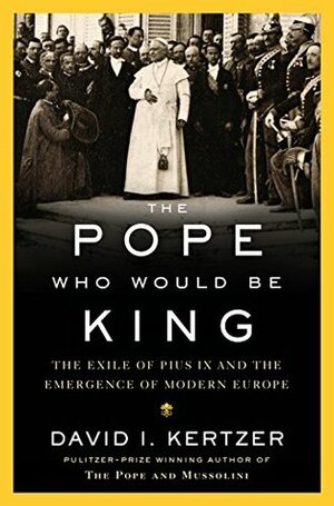 The Pope Who Would Be King: The Exile of Pius IX and the Emergence of Modern Europe by David I. Kertzer
