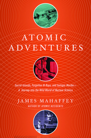 Atomic Adventures: Secret Islands, Forgotten N-Rays, and Isotopic Murder: A Journey into the Wild World of Nuclear Science by James Mahaffey