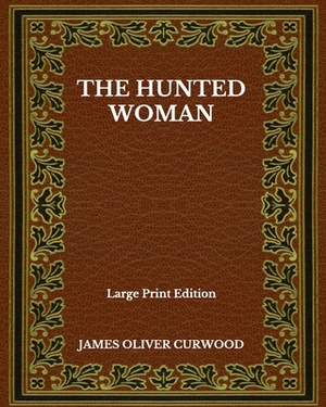 The Hunted Woman - Large Print Edition by James Oliver Curwood