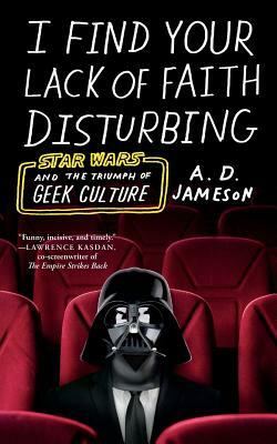 I Find Your Lack of Faith Disturbing: Star Wars and the Triumph of Geek Culture by A. D. Jameson