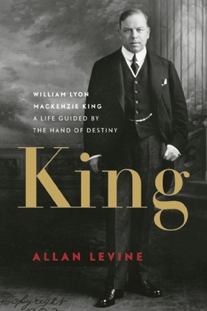 King: William Lyon Mackenzie King-A Life Guided by the Hand of Destiny by Allan Levine