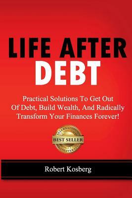 Life After Debt: Practical Solutions To Get Out of Debt, Build Wealth, And Radically Transform Your Finances Forever! by Rob Kosberg