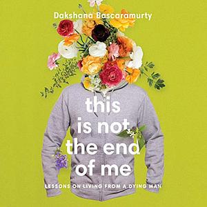 This Is Not the End of Me: Lessons on Living from a Dying Man by Dakshana Bascaramurty