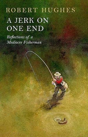 A JERK ON ONE END: Reflections of a Mediocre Fisherman by Robert Hughes, Robert Hughes