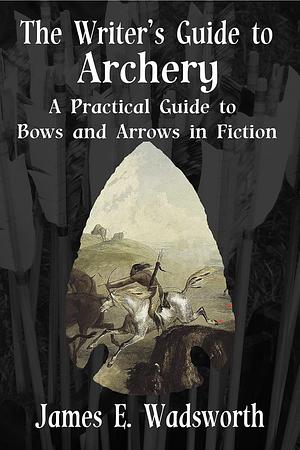 The Writer's Guide to Archery: A Practical Guide to Bows and Arrows in Fiction by James Wadsworth