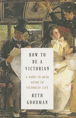 How to Be a Victorian: A Dawn-to-Dusk Guide to Victorian Life by Ruth Goodman