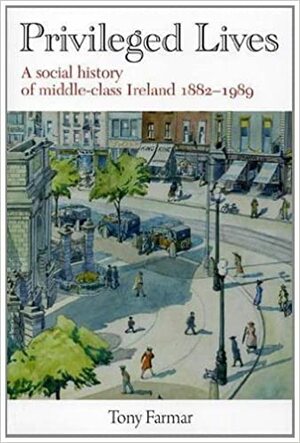 Privileged Lives: A Social History Of The Irish Middle Class 1882 1989 by Tony Farmar