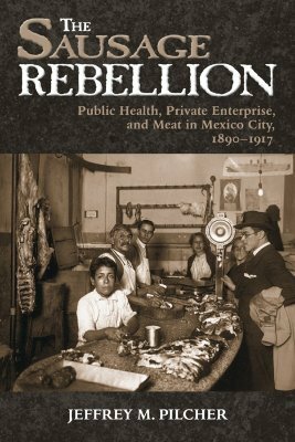 Sausage Rebellion: Public Health, Private Enterprise, and Meat in Mexico City, 1890-1917 by Jeffrey M. Pilcher