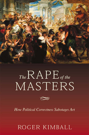 The Rape of the Masters: How Political Correctness Sabotages Art by Roger Kimball