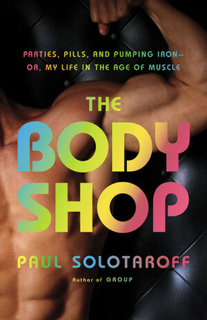The Body Shop: Parties, Pills, and Pumping Iron -- Or, My Life in the Age of Muscle by Paul Solotaroff