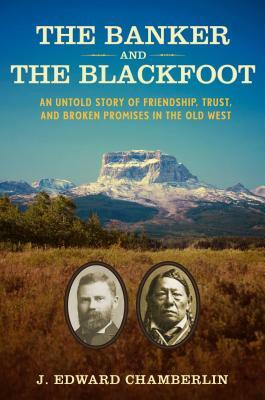 The Banker and the Blackfoot: An Untold Story of Friendship, Trust, and Broken Promises in the Old West by J. Edward Chamberlin