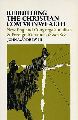 Rebuilding the Christian Commonwealth: New England Congregationalists and Foreign Missions, 1800-1830 by John a. Andrew