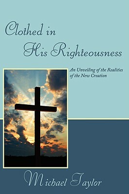 Clothed in His Righteousness: An Unveiling of the Realities of the New Creation by Michael Taylor