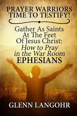 Prayer Warriors Time To Testify! Gather As Saints At The Feet Of Jesus Christ: How To Pray In The War Room EPHESIANS by Glenn Langohr