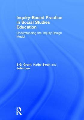 Inquiry-Based Practice in Social Studies Education: Understanding the Inquiry Design Model by S. G. Grant, John Lee, Kathy Swan