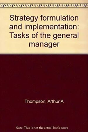 Strategy Formulation And Implementation: Tasks Of The General Manager by Arthur A. Thompson Jr.