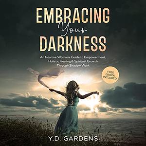 Embracing Your Darkness: An Intuitive Woman's Guide to Empowerment, Holistic Healing & Spiritual Growth Through Shadow Work by Y.D. Gardens